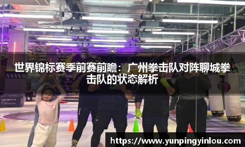 世界锦标赛季前赛前瞻：广州拳击队对阵聊城拳击队的状态解析