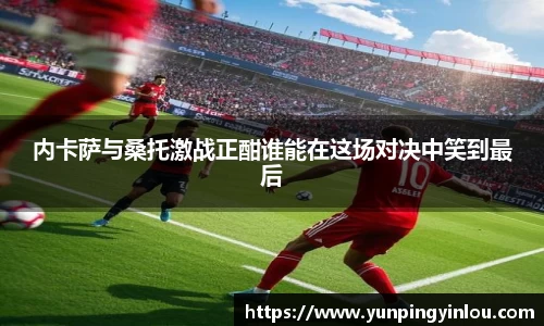 内卡萨与桑托激战正酣谁能在这场对决中笑到最后